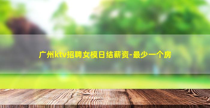 广州ktv招聘女模日结薪资-最少一个房